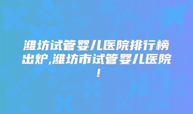 潍坊试管婴儿医院排行榜出炉,潍坊市试管婴儿医院！