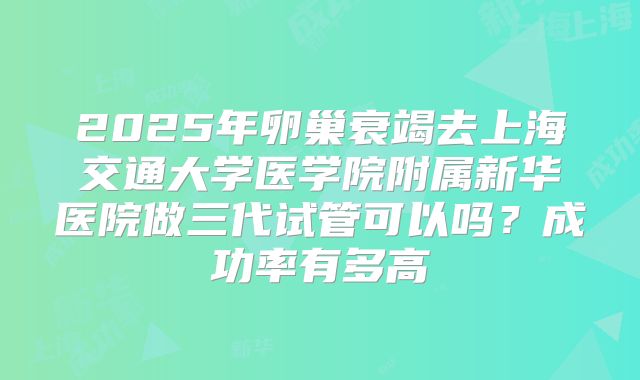 2025年卵巢衰竭去上海交通大学医学院附属新华医院做三代试管可以吗？成功率有多高