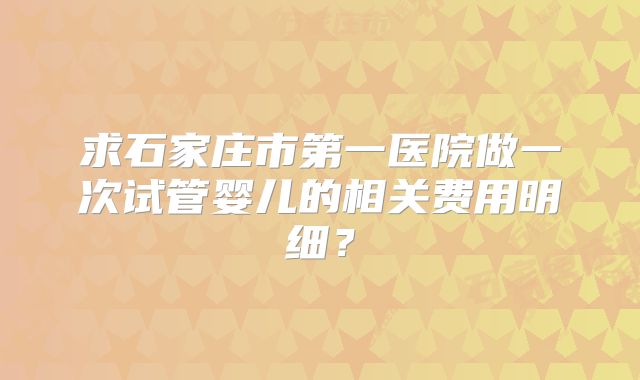 求石家庄市第一医院做一次试管婴儿的相关费用明细？