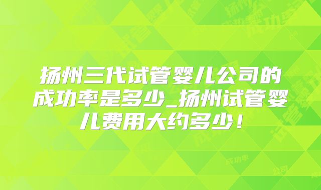 扬州三代试管婴儿公司的成功率是多少_扬州试管婴儿费用大约多少！