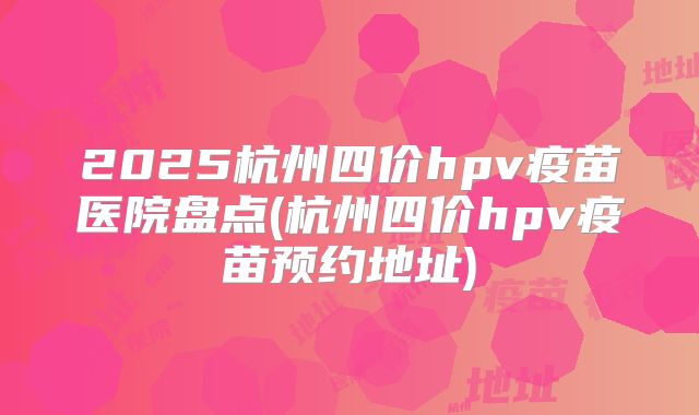 2025杭州四价hpv疫苗医院盘点(杭州四价hpv疫苗预约地址)