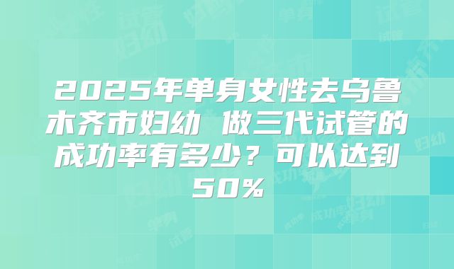2025年单身女性去乌鲁木齐市妇幼 做三代试管的成功率有多少？可以达到50%