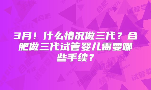 3月！什么情况做三代？合肥做三代试管婴儿需要哪些手续？