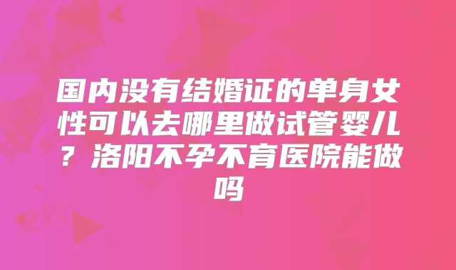 国内没有结婚证的单身女性可以去哪里做试管婴儿?洛阳不孕不育医院能做吗