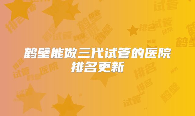 鹤壁能做三代试管的医院排名更新