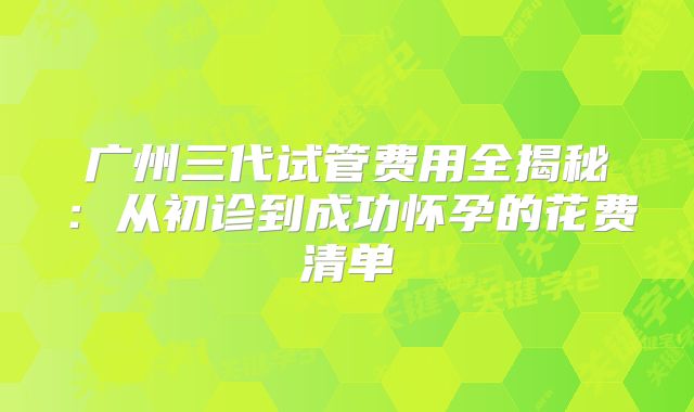 广州三代试管费用全揭秘：从初诊到成功怀孕的花费清单