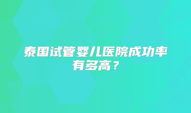 泰国试管婴儿医院成功率有多高？