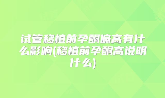 试管移植前孕酮偏高有什么影响(移植前孕酮高说明什么)