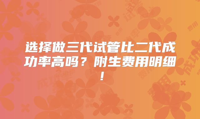 选择做三代试管比二代成功率高吗？附生费用明细！