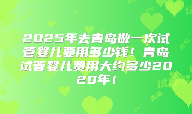 2025年去青岛做一次试管婴儿要用多少钱！青岛试管婴儿费用大约多少2020年！