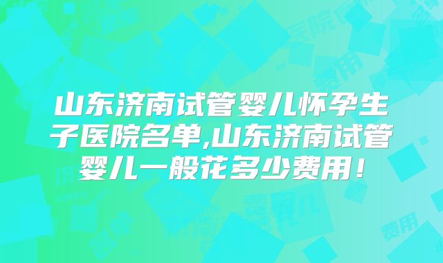 山东济南试管婴儿怀孕生子医院名单,山东济南试管婴儿一般花多少费用！