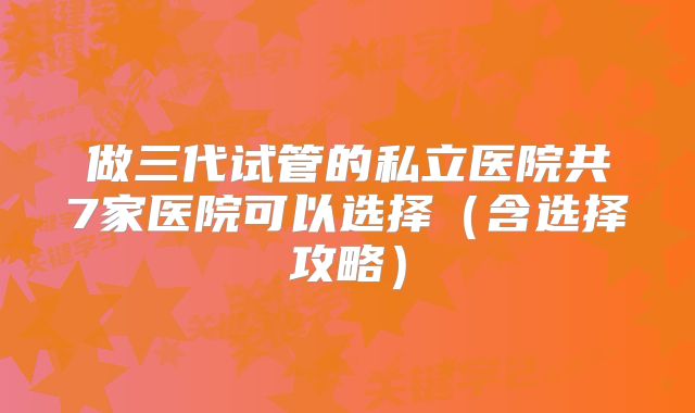 做三代试管的私立医院共7家医院可以选择(含选择攻略)