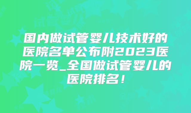 国内做试管婴儿技术好的医院名单公布附2023医院一览_全国做试管婴儿的医院排名!