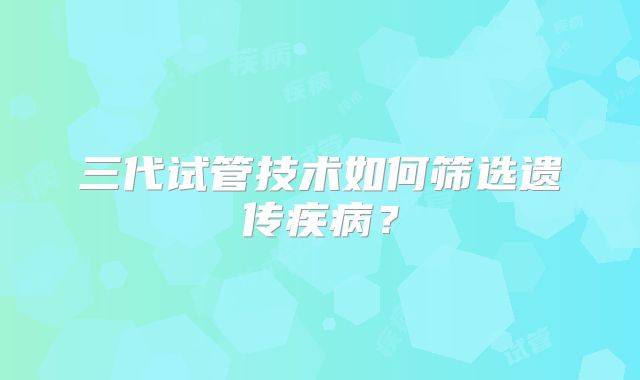 三代试管技术如何筛选遗传疾病？