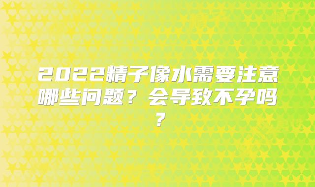 2022精子像水需要注意哪些问题？会导致不孕吗？