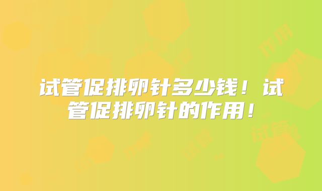 试管促排卵针多少钱！试管促排卵针的作用！