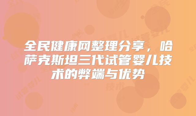 全民健康网整理分享，哈萨克斯坦三代试管婴儿技术的弊端与优势