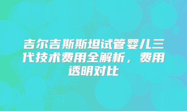 吉尔吉斯斯坦试管婴儿三代技术费用全解析，费用透明对比