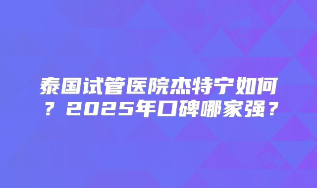 泰国试管医院杰特宁如何？2025年口碑哪家强？