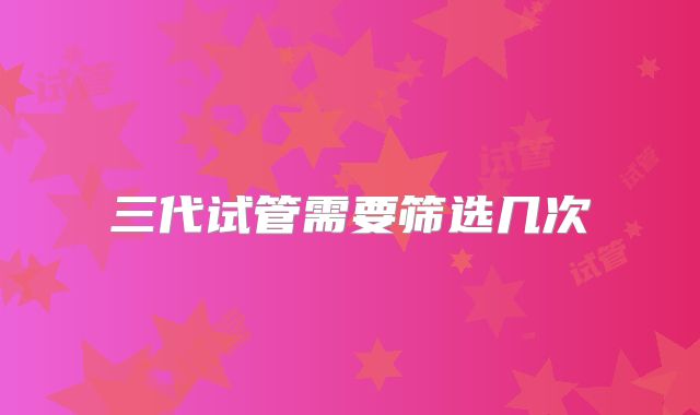 三代试管需要筛选几次