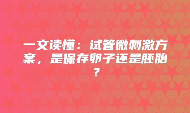 一文读懂：试管微刺激方案，是保存卵子还是胚胎？