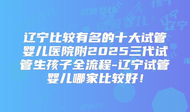 辽宁比较有名的十大试管婴儿医院附2025三代试管生孩子全流程-辽宁试管婴儿哪家比较好!