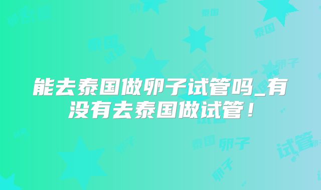 能去泰国做卵子试管吗_有没有去泰国做试管！