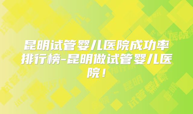 昆明试管婴儿医院成功率排行榜-昆明做试管婴儿医院!