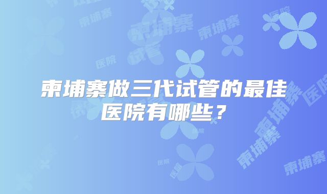 柬埔寨做三代试管的最佳医院有哪些？