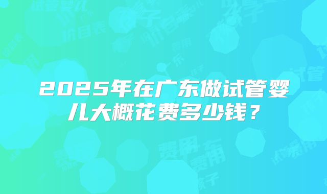 2025年在广东做试管婴儿大概花费多少钱?