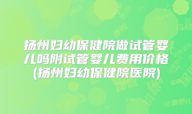 扬州妇幼保健院做试管婴儿吗附试管婴儿费用价格(扬州妇幼保健院医院)