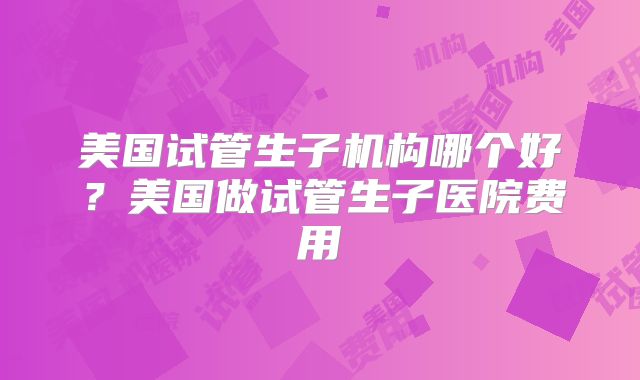 美国试管生子机构哪个好？美国做试管生子医院费用