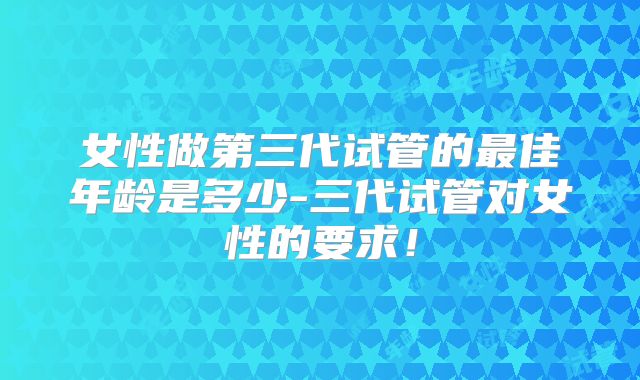 女性做第三代试管的最佳年龄是多少-三代试管对女性的要求！