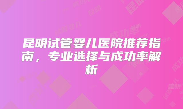 昆明试管婴儿医院推荐指南，专业选择与成功率解析