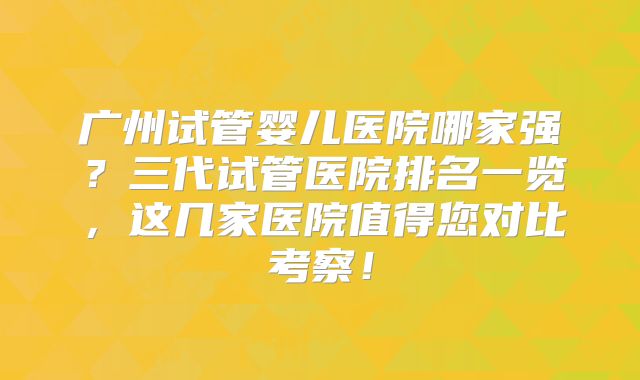 广州试管婴儿医院哪家强?三代试管医院排名一览,这几家医院值得您对比考察!