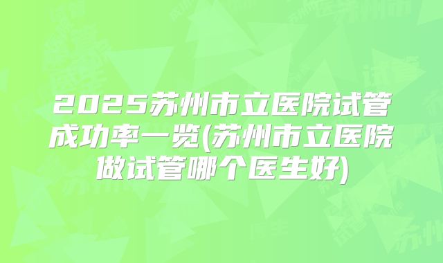 2025苏州市立医院试管成功率一览(苏州市立医院做试管哪个医生好)