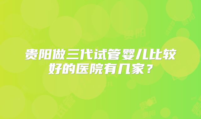贵阳做三代试管婴儿比较好的医院有几家？