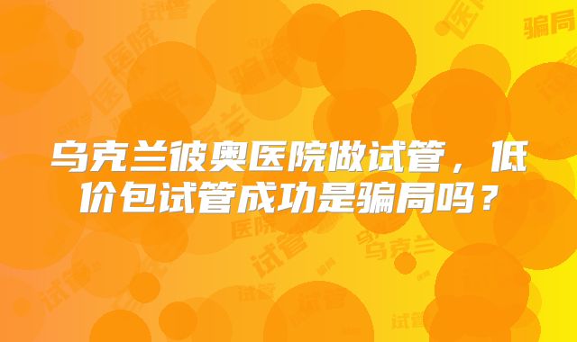乌克兰彼奥医院做试管，低价包试管成功是骗局吗？