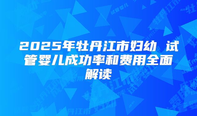 2025年牡丹江市妇幼 试管婴儿成功率和费用全面解读