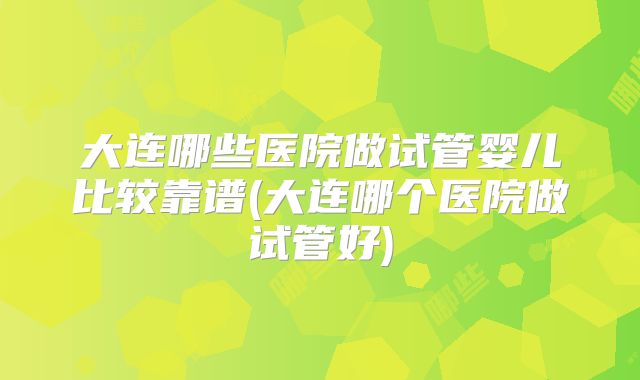 大连哪些医院做试管婴儿比较靠谱(大连哪个医院做试管好)