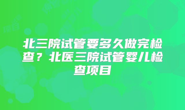 北三院试管要多久做完检查？北医三院试管婴儿检查项目