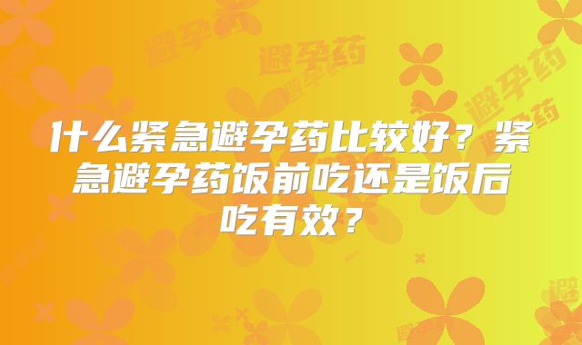 什么紧急避孕药比较好？紧急避孕药饭前吃还是饭后吃有效？