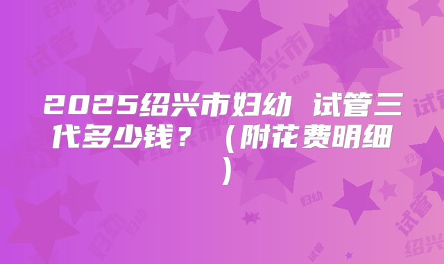 2025绍兴市妇幼 试管三代多少钱？（附花费明细）