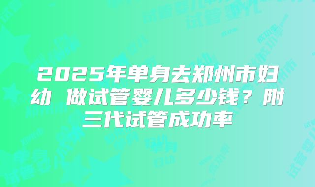 2025年单身去郑州市妇幼 做试管婴儿多少钱？附三代试管成功率