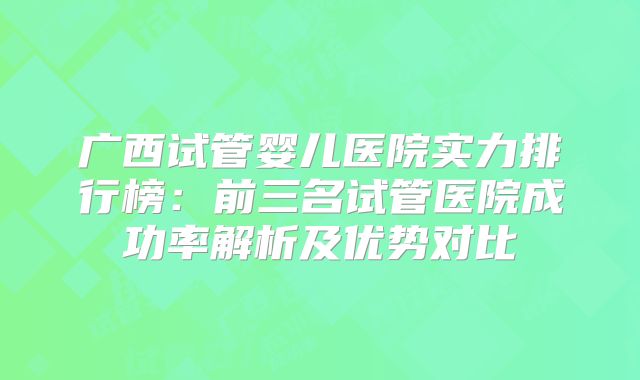 广西试管婴儿医院实力排行榜：前三名试管医院成功率解析及优势对比