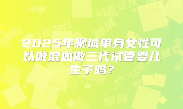 2025年聊城单身女性可以做混血做三代试管婴儿生子吗？