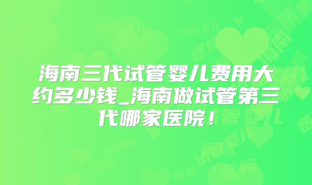 海南三代试管婴儿费用大约多少钱_海南做试管第三代哪家医院!