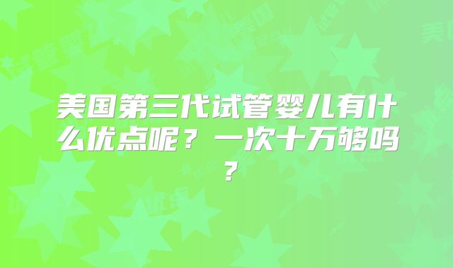 美国第三代试管婴儿有什么优点呢?一次十万够吗?