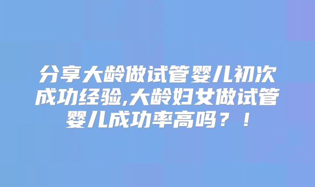 分享大龄做试管婴儿初次成功经验,大龄妇女做试管婴儿成功率高吗？！