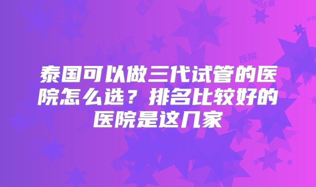 泰国可以做三代试管的医院怎么选？排名比较好的医院是这几家